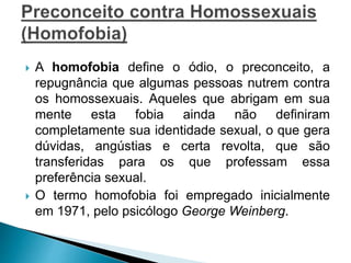  A homofobia define o ódio, o preconceito, a
repugnância que algumas pessoas nutrem contra
os homossexuais. Aqueles que abrigam em sua
mente esta fobia ainda não definiram
completamente sua identidade sexual, o que gera
dúvidas, angústias e certa revolta, que são
transferidas para os que professam essa
preferência sexual.
 O termo homofobia foi empregado inicialmente
em 1971, pelo psicólogo George Weinberg.
 