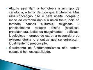  Alguns assimilam a homofobia a um tipo de
xenofobia, o terror de tudo que é diferente. Mas
esta concepção não é bem aceita, porque o
medo do estranho não é a única fonte, pois há
também causas culturais, religiosas –
principalmente crenças cristãs (católicas,
protestantes), judias ou muçulmanas -, políticas,
ideológicas – grupos de extrema-esquerda e de
extrema direita -, e outras que se entrelaçam
igualmente no preconceito.
 Geralmente os fundamentalismos não cedem
espaço à homossexualidade.
 