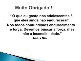 “ O que eu gosto nos adolescentes é
que eles ainda não endureceram.
Nós todos confundimos endurecimento
e força. Devemos buscar a força, mas
não a insensibilidade.”
Anais Nin
 