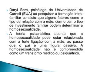  Daryl Bem, psicólogo da Universidade de
Cornell (EUA) ao pesquisar a formação intra-
familiar concluiu que alguns fatores como o
tipo de relação com a mãe, com o pai, o tipo
de investimento familiar podem determinar a
homossexualidade.
 A teoria psicanalítica aponta que a
homossexualidade pode estar relacionada
com a forte ligação com a mãe, ao passo
que o pai é uma figura passiva. A
homossexualidade não é compreendida
como um transtorno médico ou psiquiátrico.
 