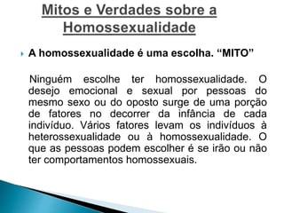  A homossexualidade é uma escolha. “MITO”
Ninguém escolhe ter homossexualidade. O
desejo emocional e sexual por pessoas do
mesmo sexo ou do oposto surge de uma porção
de fatores no decorrer da infância de cada
indivíduo. Vários fatores levam os indivíduos à
heterossexualidade ou à homossexualidade. O
que as pessoas podem escolher é se irão ou não
ter comportamentos homossexuais.
 