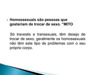  Homossexuais são pessoas que
gostariam de trocar de sexo. “MITO
Só travestis e transexuais, têm desejo de
trocar de sexo, geralmente os homossexuais
não têm este tipo de problemas com o seu
próprio corpo.
 