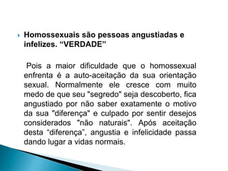  Homossexuais são pessoas angustiadas e
infelizes. “VERDADE”
Pois a maior dificuldade que o homossexual
enfrenta é a auto-aceitação da sua orientação
sexual. Normalmente ele cresce com muito
medo de que seu "segredo" seja descoberto, fica
angustiado por não saber exatamente o motivo
da sua "diferença" e culpado por sentir desejos
considerados "não naturais". Após aceitação
desta “diferença”, angustia e infelicidade passa
dando lugar a vidas normais.
 