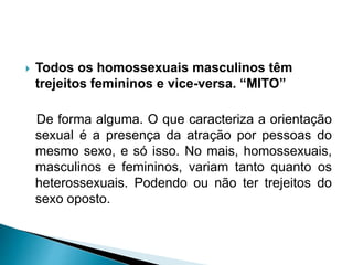  Todos os homossexuais masculinos têm
trejeitos femininos e vice-versa. “MITO”
De forma alguma. O que caracteriza a orientação
sexual é a presença da atração por pessoas do
mesmo sexo, e só isso. No mais, homossexuais,
masculinos e femininos, variam tanto quanto os
heterossexuais. Podendo ou não ter trejeitos do
sexo oposto.
 