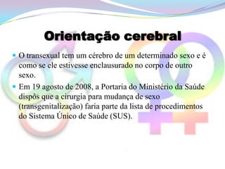 Orientação cerebral
 O transexual tem um cérebro de um determinado sexo e é
  como se ele estivesse enclausurado no corpo de outro
  sexo.
 Em 19 agosto de 2008, a Portaria do Ministério da Saúde
  dispôs que a cirurgia para mudança de sexo
  (transgenitalização) faria parte da lista de procedimentos
  do Sistema Único de Saúde (SUS).
 