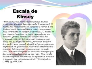 Escala de
           Kinsey
“Homens não são representados através de duas
populações discretas, heterossexual e homossexual. O
mundo não é subdividido em carneiros e cabras. É um
fundamento da taxonomia que a natureza raramente
pode ser tratada em categorias discretas... O mundo em
que vivemos é contínuo em todos e em cada um dos
aspectos. Quando enfatiza-se a continuidade das
graduações entre os heterossexuais e homossexuais
exclusivos ao longo da história, parece ser desejável
desenvolver uma gama de classificações que podem ser
amparadas em quantidades relativas de experiências e
respostas heterossexuais e homossexuais em cada
caso... Um indivíduo pode ser associado numa posição
da escala em cada período de sua vida... Uma escala
de seis categorias aproxima-se de representar as várias
graduações que existem atualmente.” (Kinsey, et al.
(1948). pp. 639, 656)
 