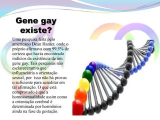 Gene gay
  existe?
Uma pesquisa feita pelo
americano Dean Hamer, onde o
próprio afirmava com 99,5% de
certeza que havia encontrado
indícios da existência de um
gene gay. Tais pesquisas não
esclareceram o que
influenciaria a orientação
sexual, por isso não há provas
o suficiente para acreditar em
tal afirmação. O que está
comprovado é que a
homossexualidade assim como
a orientação cerebral é
determinada por hormônios
ainda na fase da gestação.
 