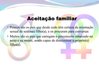 Aceitação familiar
 Poucos são os pais que desde cedo têm certeza da orientação
  sexual de seu(sua) filho(a), e os procuram para conversar.
 Muitos são os pais que carregam o preconceito enraizado no
  peito e na mente, sendo capaz de discriminar o próprio(a)
  filho(a).
 
