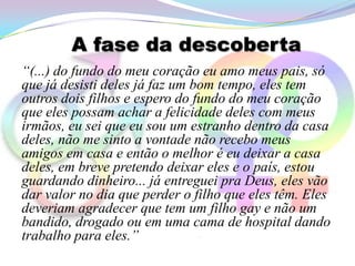 A fase da descoberta
“(...) do fundo do meu coração eu amo meus pais, só
que já desisti deles já faz um bom tempo, eles tem
outros dois filhos e espero do fundo do meu coração
que eles possam achar a felicidade deles com meus
irmãos, eu sei que eu sou um estranho dentro da casa
deles, não me sinto a vontade não recebo meus
amigos em casa e então o melhor é eu deixar a casa
deles, em breve pretendo deixar eles e o país, estou
guardando dinheiro... já entreguei pra Deus, eles vão
dar valor no dia que perder o filho que eles têm. Eles
deveriam agradecer que tem um filho gay e não um
bandido, drogado ou em uma cama de hospital dando
trabalho para eles.”
 