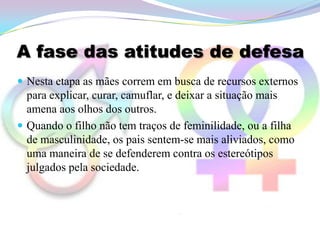 A fase das atitudes de defesa
 Nesta etapa as mães correm em busca de recursos externos
  para explicar, curar, camuflar, e deixar a situação mais
  amena aos olhos dos outros.
 Quando o filho não tem traços de feminilidade, ou a filha
  de masculinidade, os pais sentem-se mais aliviados, como
  uma maneira de se defenderem contra os estereótipos
  julgados pela sociedade.
 