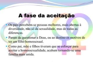 A fase da aceitação
 Os pais percebem-se pessoas melhores, mais abertas à
  diversidade, não só da sexualidade, mas de todas as
  diferenças.
 Param de questionar a Deus, ou ao destino os motivos de
  ter um filho homossexual.
 Como pai, mãe e filhos tiveram que se esforçar para
  aceitar a homossexualidade, acabam tornando-se uma
  família mais unida.
 