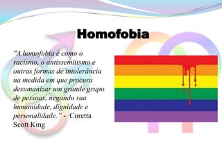 Homofobia
"A homofobia é como o
racismo, o antissemitismo e
outras formas de intolerância
na medida em que procura
desumanizar um grande grupo
de pessoas, negando sua
humanidade, dignidade e
personalidade.” - Coretta
Scott King
 