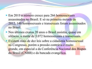  Em 2011 o número cresce para 266 homossexuais
  assassinados no Brasil. E só na primeira metade de
  2012, 148 homossexuais e transexuais foram assassinados
  no Brasil.
 Nos últimos exatos 20 anos o Brasil assistiu, quase em
  silêncio, a morte de 3.072 homossexuais e transexuais.
 Existem mais de dez leis sobre a cidadania homossexual
  no Congresso, porém a pressão contrária é muito
  grande, em especial a da Conferência Nacional dos Bispos
  do Brasil (CNBB) e da bancada evangélica.
 