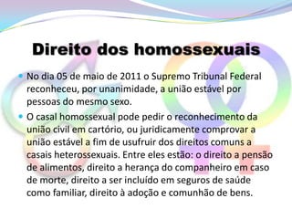 Direito dos homossexuais
 No dia 05 de maio de 2011 o Supremo Tribunal Federal
  reconheceu, por unanimidade, a união estável por
  pessoas do mesmo sexo.
 O casal homossexual pode pedir o reconhecimento da
  união civil em cartório, ou juridicamente comprovar a
  união estável a fim de usufruir dos direitos comuns a
  casais heterossexuais. Entre eles estão: o direito a pensão
  de alimentos, direito a herança do companheiro em caso
  de morte, direito a ser incluído em seguros de saúde
  como familiar, direito à adoção e comunhão de bens.
 