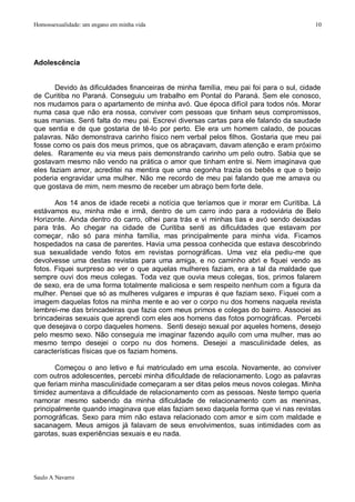 Homossexualidade: um engano em minha vida                                               10




Adolescência


       Devido às dificuldades financeiras de minha família, meu pai foi para o sul, cidade
de Curitiba no Paraná. Conseguiu um trabalho em Pontal do Paraná. Sem ele conosco,
nos mudamos para o apartamento de minha avó. Que época difícil para todos nós. Morar
numa casa que não era nossa, conviver com pessoas que tinham seus compromissos,
suas manias. Senti falta do meu pai. Escrevi diversas cartas para ele falando da saudade
que sentia e de que gostaria de tê-lo por perto. Ele era um homem calado, de poucas
palavras. Não demonstrava carinho físico nem verbal pelos filhos. Gostaria que meu pai
fosse como os pais dos meus primos, que os abraçavam, davam atenção e eram próximo
deles. Raramente eu via meus pais demonstrando carinho um pelo outro. Sabia que se
gostavam mesmo não vendo na prática o amor que tinham entre si. Nem imaginava que
eles faziam amor, acreditei na mentira que uma cegonha trazia os bebês e que o beijo
poderia engravidar uma mulher. Não me recordo de meu pai falando que me amava ou
que gostava de mim, nem mesmo de receber um abraço bem forte dele.

       Aos 14 anos de idade recebi a notícia que teríamos que ir morar em Curitiba. Lá
estávamos eu, minha mãe e irmã, dentro de um carro indo para a rodoviária de Belo
Horizonte. Ainda dentro do carro, olhei para trás e vi minhas tias e avó sendo deixadas
para trás. Ao chegar na cidade de Curitiba senti as dificuldades que estavam por
começar, não só para minha família, mas principalmente para minha vida. Ficamos
hospedados na casa de parentes. Havia uma pessoa conhecida que estava descobrindo
sua sexualidade vendo fotos em revistas pornográficas. Uma vez ela pediu-me que
devolvesse uma destas revistas para uma amiga, e no caminho abri e fiquei vendo as
fotos. Fiquei surpreso ao ver o que aquelas mulheres faziam, era a tal da maldade que
sempre ouvi dos meus colegas. Toda vez que ouvia meus colegas, tios, primos falarem
de sexo, era de uma forma totalmente maliciosa e sem respeito nenhum com a figura da
mulher. Pensei que só as mulheres vulgares e impuras é que faziam sexo. Fiquei com a
imagem daquelas fotos na minha mente e ao ver o corpo nu dos homens naquela revista
lembrei-me das brincadeiras que fazia com meus primos e colegas do bairro. Associei as
brincadeiras sexuais que aprendi com eles aos homens das fotos pornográficas. Percebi
que desejava o corpo daqueles homens. Senti desejo sexual por aqueles homens, desejo
pelo mesmo sexo. Não conseguia me imaginar fazendo aquilo com uma mulher, mas ao
mesmo tempo desejei o corpo nu dos homens. Desejei a masculinidade deles, as
características físicas que os faziam homens.

       Começou o ano letivo e fui matriculado em uma escola. Novamente, ao conviver
com outros adolescentes, percebi minha dificuldade de relacionamento. Logo as palavras
que feriam minha masculinidade começaram a ser ditas pelos meus novos colegas. Minha
timidez aumentava a dificuldade de relacionamento com as pessoas. Neste tempo queria
namorar mesmo sabendo da minha dificuldade de relacionamento com as meninas,
principalmente quando imaginava que elas faziam sexo daquela forma que vi nas revistas
pornográficas. Sexo para mim não estava relacionado com amor e sim com maldade e
sacanagem. Meus amigos já falavam de seus envolvimentos, suas intimidades com as
garotas, suas experiências sexuais e eu nada.




Saulo A Navarro
 