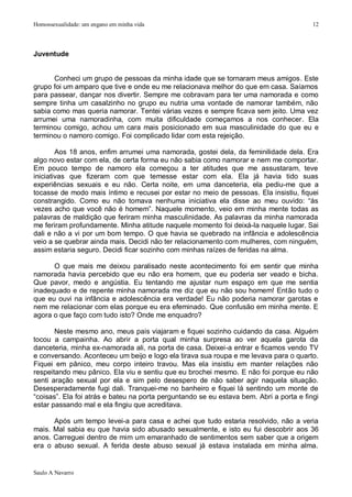 Homossexualidade: um engano em minha vida                                                12




Juventude


      Conheci um grupo de pessoas da minha idade que se tornaram meus amigos. Este
grupo foi um amparo que tive e onde eu me relacionava melhor do que em casa. Saíamos
para passear, dançar nos divertir. Sempre me cobravam para ter uma namorada e como
sempre tinha um casalzinho no grupo eu nutria uma vontade de namorar também, não
sabia como mas queria namorar. Tentei várias vezes e sempre ficava sem jeito. Uma vez
arrumei uma namoradinha, com muita dificuldade começamos a nos conhecer. Ela
terminou comigo, achou um cara mais posicionado em sua masculinidade do que eu e
terminou o namoro comigo. Foi complicado lidar com esta rejeição.

        Aos 18 anos, enfim arrumei uma namorada, gostei dela, da feminilidade dela. Era
algo novo estar com ela, de certa forma eu não sabia como namorar e nem me comportar.
Em pouco tempo de namoro ela começou a ter atitudes que me assustaram, teve
iniciativas que fizeram com que temesse estar com ela. Ela já havia tido suas
experiências sexuais e eu não. Certa noite, em uma danceteria, ela pediu-me que a
tocasse de modo mais íntimo e recusei por estar no meio de pessoas. Ela insistiu, fiquei
constrangido. Como eu não tomava nenhuma iniciativa ela disse ao meu ouvido: “às
vezes acho que você não é homem”. Naquele momento, veio em minha mente todas as
palavras de maldição que feriram minha masculinidade. As palavras da minha namorada
me feriram profundamente. Minha atitude naquele momento foi deixá-la naquele lugar. Sai
dali e não a vi por um bom tempo. O que havia se quebrado na infância e adolescência
veio a se quebrar ainda mais. Decidi não ter relacionamento com mulheres, com ninguém,
assim estaria seguro. Decidi ficar sozinho com minhas raízes de feridas na alma.

      O que mais me deixou paralisado neste acontecimento foi em sentir que minha
namorada havia percebido que eu não era homem, que eu poderia ser veado e bicha.
Que pavor, medo e angústia. Eu tentando me ajustar num espaço em que me sentia
inadequado e de repente minha namorada me diz que eu não sou homem! Então tudo o
que eu ouvi na infância e adolescência era verdade! Eu não poderia namorar garotas e
nem me relacionar com elas porque eu era efeminado. Que confusão em minha mente. E
agora o que faço com tudo isto? Onde me enquadro?

       Neste mesmo ano, meus pais viajaram e fiquei sozinho cuidando da casa. Alguém
tocou a campainha. Ao abrir a porta qual minha surpresa ao ver aquela garota da
danceteria, minha ex-namorada ali, na porta de casa. Deixei-a entrar e ficamos vendo TV
e conversando. Aconteceu um beijo e logo ela tirava sua roupa e me levava para o quarto.
Fiquei em pânico, meu corpo inteiro travou. Mas ela insistiu em manter relações não
respeitando meu pânico. Ela viu e sentiu que eu brochei mesmo. E não foi porque eu não
senti aração sexual por ela e sim pelo desespero de não saber agir naquela situação.
Desesperadamente fugi dali. Tranquei-me no banheiro e fiquei lá sentindo um monte de
“coisas”. Ela foi atrás e bateu na porta perguntando se eu estava bem. Abri a porta e fingi
estar passando mal e ela fingiu que acreditava.

      Após um tempo levei-a para casa e achei que tudo estaria resolvido, não a veria
mais. Mal sabia eu que havia sido abusado sexualmente, e isto eu fui descobrir aos 36
anos. Carreguei dentro de mim um emaranhado de sentimentos sem saber que a origem
era o abuso sexual. A ferida deste abuso sexual já estava instalada em minha alma.


Saulo A Navarro
 