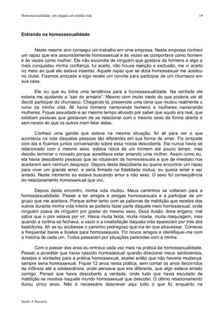 Homossexualidade: um engano em minha vida                                              14




Entrando na homossexualidade


      Neste mesmo ano consegui um trabalho em uma empresa. Nesta empresa conheci
um rapaz que era assumidamente homossexual e às vezes se comportava como homem
e às vezes como mulher. Ele não escondia de ninguém que gostava de homens e algo a
mais conquistou minha confiança, fui aceito, não houve rejeição e exclusão, me vi aceito
no meio ao qual ele estava inserido. Aquele rapaz que se dizia homossexual me aceitou
no clube. Fizemos amizade e logo recebi um convite para participar de um churrasco em
sua casa.

       Ele viu que eu tinha uma tendência para a homossexualidade. Na verdade ele
estaria me ajudando a “sair do armário”. Mesmo com muito medo do que poderia ver ali
decidi participar do churrasco. Chegando lá, presenciei uma cena que mudou realmente o
rumo da minha vida. Ali havia homens namorando homens e mulheres namorando
mulheres. Fiquei assustado e ao mesmo tempo aliviado por saber que aquilo era real, que
existiam pessoas que gostavam de se relacionar com o mesmo sexo de forma aberta e
sem receio do que os outros iriam falar delas.

       Conheci uma garota que estava na mesma situação, foi ali para ver o que
acontecia na vida daquelas pessoas tão diferentes em sua forma de amar. Fiz amizade
com ela e ficamos juntos conversando sobre essa nossa descoberta. Ela nunca havia se
relacionado com o mesmo sexo, estava noiva de um homem até pouco tempo, mas
decidiu terminar o noivado porque acreditava estar amando uma mulher. Assim como eu,
ela havia descoberto pessoas que se rotulavam de homossexuais e que de imediato nos
aceitaram sem nenhum desprezo. Depois desta descoberta eu queria encontrar um rapaz
para viver um grande amor, e seria firmado na fidelidade mútua, eu queria amar e ser
amado. Neste momento eu estava buscando amor e não sexo. O sexo foi conseqüência
do relacionamento homossexual que vivi.

       Depois deste encontro, minha vida mudou. Meus caminhos se voltaram para a
homossexualidade. Passei a ter amigos e amigas homossexuais e a participar de um
grupo que me aceitava. Porque sofrer tanto com as palavras de maldição que recebia dos
outros durante minha vida inteira se poderia fazer parte daquele meio homossexual, onde
ninguém zoava de ninguém por gostar do mesmo sexo. Doce ilusão, doce engano, mal
sabia que o pior estava por vir. Havia muita festa, muita risada, muita maquiagem, mas
quando a cortina se fechava, o vazio e a insatisfação daquela vida apareciam por trás dos
bastidores. Ah se eu soubesse o caminho pedregoso que iria ter que atravessar. Comecei
a freqüentar bares e boates para homossexuais. Fiz novos amigos e identifiquei-me com
a história de cada um. Todos passaram por situações parecidas com a minha.

       Com o passar dos anos eu entrava cada vez mais na prática da homossexualidade.
Passei a acreditar que havia nascido homossexual quando direcionei meus sentimentos,
desejos e vontades para a prática homossexual, aceitei então que não haveria mudança,
sempre seria homossexual. Fiquei 12 anos nesta prática, sem contar os anos decorridos
da infância até a adolescência, onde pensava que era diferente, que algo estava errado
comigo. Pensei que havia descoberto a verdade, onde tudo que havia escutado de
maldição se resolvia naquele mundo homossexual que descobri. O último relacionamento
durou cinco anos. Não é necessário descrever aqui tudo o que fiz enquanto na


Saulo A Navarro
 