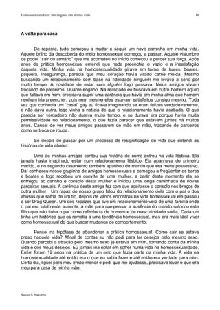 Homossexualidade: um engano em minha vida                                             16




A volta para casa


       De repente, tudo começou a mudar e seguir um novo caminho em minha vida.
Aquele brilho da descoberta do meio homossexual começou a passar. Aquele vislumbre
de poder “sair do armário” que me acometeu no início começou a perder sua força. Após
anos de prática homossexual entendi que nada preenchia o vazio e a insatisfação
daquela vida. Minha vida na homossexualidade girava em torno de bares, boates,
paquera, insegurança, parecia que meu coração havia virado carne moída. Mesmo
buscando um relacionamento com base na fidelidade ninguém me levava a sério por
muito tempo. A novidade de estar com alguém logo passava. Meus amigos viviam
trocando de parceiros. Quanto engano. Na realidade eu buscava em outro homem aquilo
que faltava em mim, precisava suprir uma carência que havia em minha alma que homem
nenhum iria preencher, pois nem mesmo eles estavam satisfeitos consigo mesmo. Toda
vez que conhecia um “casal” gay eu ficava imaginando se eram felizes verdadeiramente,
e não dava outra, logo vinha a notícia de que o relacionamento havia acabado. O que
parecia ser verdadeiro não durava muito tempo, e se durava era porque havia muita
permissividade no relacionamento, o que fazia parecer que estavam juntos há muitos
anos. Cansei de ver meus amigos passarem de mão em mão, trocando de parceiros
como se troca de roupa.

       Só depois de passar por um processo de resignificação de vida que entendi as
histórias de vida abaixo:

       Uma de minhas amigas contou sua história de como entrou na vida lésbica. Ela
jamais havia imaginado estar num relacionamento lésbico. Ela apanhava do primeiro
marido, e no segundo casamento também apanhou do marido que era muito possessivo.
Daí conheceu nosso grupinho de amigos homossexuais e começou a freqüentar os bares
e boates e logo recebeu um convite de uma mulher, a partir deste momento ela se
entregou ao carinho e consolo desta mulher e iniciou uma longa caminhada de novas
parceiras sexuais. A carência desta amiga fez com que aceitasse o consolo nos braços de
outra mulher. Um rapaz do nosso grupo falou do relacionamento dele com o pai e dos
abusos que sofria de um tio, depois de vários encontros na vida homossexual ele passou
a ser Drag Queen. Um dos rapazes que tive um relacionamento veio de uma família onde
o pai era totalmente ausente, a mãe para compensar a ausência do marido sufocou este
filho que não tinha o pai como referência de homem e de masculinidade sadia. Cada um
tinha um histórico que os remetia a uma tendência homossexual, mas era mais fácil viver
como homossexual do que buscar mudança de comportamento.

       Pensei na hipótese de abandonar a prática homossexual. Como sair se estava
preso naquela vida? Afinal de contas eu não pedi para ter desejos pelo mesmo sexo.
Quando percebi a atração pelo mesmo sexo já estava em mim, tomando conta da minha
vida e dos meus desejos. Eu jamais iria optar em sofrer numa vida na homossexualidade.
Enfim foram 12 anos na prática de um erro que fazia parte da minha vida. A vida na
homossexualidade até então era o que eu sabia fazer e até então era verdade para mim.
Certo dia, liguei para meu irmão menor e pedi que me ajudasse, precisava levar o que era
meu para casa de minha mãe.




Saulo A Navarro
 