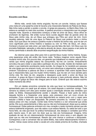 Homossexualidade: um engano em minha vida                                               18




Encontro com Deus


       Minha mãe, vendo toda minha angústia, fez-me um convite. Indicou que fizesse
uma visita em uma igrejinha onde lá haveria uma missionária falando da Palavra de Deus.
Não tinha nada a perder e aceitei o convite. A igreja era pequena, no Bairro Boa Vista. Lá
estava eu sentado no meio dos ouvintes. A pastora anunciou a missionária que iria pregar
naquela noite. Quando a missionária começou a falar do amor de Deus, meus olhos se
encheram de lágrimas. Até então nunca havia ouvido alguém falar do grande amor de
Deus pela minha vida, de um Deus que entregou seu Filho por amor de mim. Comi
aquelas palavras, bebi de uma água (a Palavra de Deus) que poderia matar a minha
sede. Ouvi que Deus me amava e poderia mudar a história da minha vida, que iria dar um
novo significado para minha história e bastava eu crer no Filho de Deus, em Jesus.
Comecei a buscar por este amor, por este Deus que ela falou tão bem. Um Deus que me
prometia fidelidade, salvação e vida eterna através de Jesus. Jesus passou a ser parte da
minha caminhada e através dEle encontrei resignificação da minha história.

       Ao retornar para casa olhei para mim e permiti Deus mudar minha história. Surgiu
uma esperança onde até então não havia nada. Tentava imaginar como aquele Deus
mudaria minha vida. Em poucos dias, um gerente que trabalhava no mesmo setor que eu,
vendo que minha angústia estava me consumindo, fez-me um convite. Amavelmente
convidou-me para visitar a casa dele e participar de uma reunião. Aceitei de imediato sem
saber o que realmente aconteceria nesta reunião. Ao chegar lá, fui recebido por pessoas
de uma igreja que me amaram muito, um amor sem cobranças e julgamentos, apenas me
amaram. Estudamos a palavra de Deus e comecei a aprender mais sobre aquele Deus
que a missionária falou que iria mudar minha história, que iria dar um novo sentido para
minha vida. No meio da dor, angústia e desespero pude sentir o amor de Deus me
envolver. A graça de Deus é maravilhosa, ela alcança o mais profundo abismo. Não há
lugar onde a graça de Deus não chegue para te tocar. Entendi que não estava sozinho
neste momento tão difícil.

       Em um destes encontros comentei da vida que levei na homossexualidade. Fui
apresentado para um casal que ali estava. Um casal disposto a caminhar comigo. Toda
semana eu estaria com eles para receber ajuda e orientação através das verdades que
estão na Bíblia. Desesperadamente aceitei o desafio. Passei a fazer parte da rotina
daquela família e a freqüentar uma igreja, pois precisava criar um novo círculo de
amizades. Ficou combinado que toda segunda-feira eu estaria junto com o rapaz para
estudar a Bíblia e fazer um discipulado. No primeiro encontro eu “vomitei” tudo o que
estava preso em meu coração. Contei toda minha história e a dor emocional que ainda
sentia. Ele ouviu pacientemente e falou que eu não era homossexual, disse que eu estava
homossexual. Estas palavras entraram em meu coração e neste momento pensei que ele
estava totalmente enganado, que não sabia o que estava falando. Eu sabia de tudo o que
havia feito, da vida que levei na prática homossexual, dos desejos e vontades que tinha
pelo mesmo sexo. E ele vem me dizer que eu não era homossexual. Imagina, tinha
acabado de sair de um relacionamento homossexual de cinco anos e vem alguém me
dizer que eu não era homossexual. Resolvi dar uma chance e continuei o discipulado.
Começamos a sair e conversar não só sobre Bíblia, mas sobre relacionamento homem e
mulher. Várias vezes íamos andar a cavalo em uma cidade próxima de Curitiba, chamada


Saulo A Navarro
 