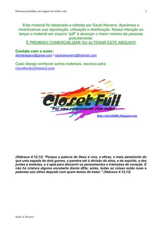 Homossexualidade: um engano em minha vida                                               2




     Este material foi idealizado e editado por Saulo Navarro. Apoiamos e
  incentivamos sua reprodução, utilização e distribuição. Nossa intenção ao
   lançar o material em arquivo “pdf” é alcançar o maior número de pessoas
                                  gratuitamente.
       É PROIBIDO COMERCIALIZAR OU ALTERAR ESTE ARQUIVO.

Contato com o autor:
afontedejaco@gmail.com / sauloanavarro@hotmail.com

Caso deseje conhecer outros materiais, escreva para:
closetbook@hotmail.com




                                                     http://closetfullbr.blogspot.com




(Hebreus 4:12,13) “Porque a palavra de Deus é viva, e eficaz, e mais penetrante do
que uma espada de dois gumes, e penetra até à divisão da alma, e do espírito, e das
juntas e medulas, e é apta para discernir os pensamentos e intenções do coração. E
não há criatura alguma encoberta diante dEle; antes, todas as coisas estão nuas e
patentes aos olhos daquele com quem temos de tratar.” (Hebreus 4:12,13)




Saulo A Navarro
 