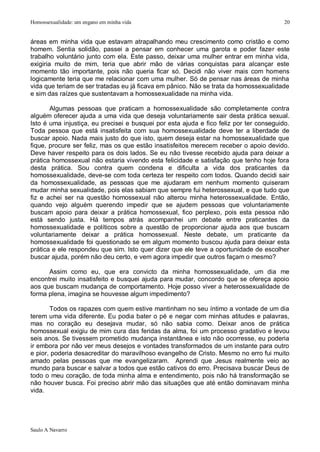 Homossexualidade: um engano em minha vida                                                20


áreas em minha vida que estavam atrapalhando meu crescimento como cristão e como
homem. Sentia solidão, passei a pensar em conhecer uma garota e poder fazer este
trabalho voluntário junto com ela. Este passo, deixar uma mulher entrar em minha vida,
exigiria muito de mim, teria que abrir mão de várias conquistas para alcançar este
momento tão importante, pois não queria ficar só. Decidi não viver mais com homens
logicamente teria que me relacionar com uma mulher. Só de pensar nas áreas de minha
vida que teriam de ser tratadas eu já ficava em pânico. Não se trata da homossexualidade
e sim das raízes que sustentavam a homossexualidade na minha vida.

       Algumas pessoas que praticam a homossexualidade são completamente contra
alguém oferecer ajuda a uma vida que deseja voluntariamente sair desta prática sexual.
Isto é uma injustiça, eu precisei e busquei por esta ajuda e fico feliz por ter conseguido.
Toda pessoa que está insatisfeita com sua homossexualidade deve ter a liberdade de
buscar apoio. Nada mais justo do que isto, quem deseja estar na homossexualidade que
fique, procure ser feliz, mas os que estão insatisfeitos merecem receber o apoio devido.
Deve haver respeito para os dois lados. Se eu não tivesse recebido ajuda para deixar a
prática homossexual não estaria vivendo esta felicidade e satisfação que tenho hoje fora
desta prática. Sou contra quem condena e dificulta a vida dos praticantes da
homossexualidade, deve-se com toda certeza ter respeito com todos. Quando decidi sair
da homossexualidade, as pessoas que me ajudaram em nenhum momento quiseram
mudar minha sexualidade, pois elas sabiam que sempre fui heterossexual, e que tudo que
fiz e achei ser na questão homossexual não alterou minha heterossexualidade. Então,
quando vejo alguém querendo impedir que se ajudem pessoas que voluntariamente
buscam apoio para deixar a prática homossexual, fico perplexo, pois esta pessoa não
está sendo justa. Há tempos atrás acompanhei um debate entre praticantes da
homossexualidade e políticos sobre a questão de proporcionar ajuda aos que buscam
voluntariamente deixar a prática homossexual. Neste debate, um praticante da
homossexualidade foi questionado se em algum momento buscou ajuda para deixar esta
prática e ele respondeu que sim. Isto quer dizer que ele teve a oportunidade de escolher
buscar ajuda, porém não deu certo, e vem agora impedir que outros façam o mesmo?

      Assim como eu, que era convicto da minha homossexualidade, um dia me
encontrei muito insatisfeito e busquei ajuda para mudar, concordo que se ofereça apoio
aos que buscam mudança de comportamento. Hoje posso viver a heterossexualidade de
forma plena, imagina se houvesse algum impedimento?

       Todos os rapazes com quem estive mantinham no seu íntimo a vontade de um dia
terem uma vida diferente. Eu podia bater o pé e negar com minhas atitudes e palavras,
mas no coração eu desejava mudar, só não sabia como. Deixar anos de prática
homossexual exigiu de mim cura das feridas da alma, foi um processo gradativo e levou
seis anos. Se tivessem prometido mudança instantânea e isto não ocorresse, eu poderia
ir embora por não ver meus desejos e vontades transformados de um instante para outro
e pior, poderia desacreditar do maravilhoso evangelho de Cristo. Mesmo no erro fui muito
amado pelas pessoas que me evangelizaram. Aprendi que Jesus realmente veio ao
mundo para buscar e salvar a todos que estão cativos do erro. Precisava buscar Deus de
todo o meu coração, de toda minha alma e entendimento, pois não há transformação se
não houver busca. Foi preciso abrir mão das situações que até então dominavam minha
vida.




Saulo A Navarro
 