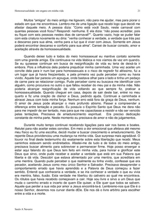 Homossexualidade: um engano em minha vida                                              21


       Muitos “amigos” do meio antigo me ligavam, não para me ajudar, mas para piorar o
estado em que me encontrava. Lembro-me de uma ligação que recebi logo que decidi me
afastar daquele meio. A pessoa dizia: ”Como está você Saulo, neste carnaval com
quantas pessoas você ficou? Respondi: nenhuma. E ela dizia: “não posso acreditar, pois
eu fiquei com seis pessoas nestes dias de carnaval!"”. Quanto vazio, hoje se puder falar
com esta criatura novamente eu diria: “venha conhecer a verdade, a verdade que trás paz
e descanso para sua alma, venha para a luz que é viver com Jesus. Somente em Jesus
poderá encontrar descanso e conforto para sua alma”. Cansei de buscar consolo, amor e
aceitação através da homossexualidade.

       Quando deixei tudo e todos do meio homossexual eu mantive contato somente
com uma grande amiga. Ela continuava na vida lésbica e nos víamos de vez em quando.
Se eu quisesse continuar em busca de resignificação de vida eu teria de deixá-la ir
embora. Pois a influência dela poderia prejudicar minha caminhada. Uma vez aceitei um
convite dela para ir num bar para homossexuais e o risco de regredir foi altíssimo, fui a
um lugar que já havia freqüentado, e pela primeira vez pude perceber como eu havia
vivido. Aquele bar parecia um açougue, onde bastava olhar para o lado e tinha um pedaço
de carne para se relacionar comigo. Pude perceber como eu buscava me identificar com
alguém, como procurava no outro o que faltou receber do meu pai e da minha mãe. Não
poderia alcançar resignificação de vida voltando ao que sempre fiz, praticar a
homossexualidade. Quando cheguei em casa, depois de sair deste bar, entrei no meu
quarto e fiz uma oração de clamor a Deus, pedindo ajuda. Continuei a caminhada e
abracei Jesus com toda minha força. Nenhum erro está fora da graça de Deus, nenhum.
O amor de Jesus pode alcançar o mais profundo abismo. Passei a compreender a
diferença entre tentação e pecado. Eu possuía o Espírito Santo que Deus me dera não
para me impedir de ser tentado, mas para que me capacitasse a resistir e não ser vencido
pelas tentações. Precisava de amadurecimento espiritual. Era preciso dedicação
constante de minha parte. Neste momento eu precisava de amor e não de julgamentos.

       Durante muito tempo continuei recebendo ligações para sair nos bares e boates.
Relutei para não aceitar estes convites. Em meio a dor emocional que afetava até mesmo
meu físico eu fiz uma escolha, decidi mudar e buscar crescimento e amadurecimento. De
repente Deus providenciou uma mudança na minha vida. Que surpresa mais agradável. O
louvor no final deste testemunho diz exatamente sobre esta libertação que recebi. Meus
caminhos estavam sendo endireitados. Afastei-me de tudo e de todos do meio antigo,
precisava buscar alimento para sobreviver e permanecer firme. Hoje posso enxergar e
estar aqui falando do que Deus tem feito em minha vida, para honrar e glorificar este
Deus que sirvo, onde pude receber e aceitar a verdade que está em sua Palavra que
liberta e dá vida. Descobri que estava alimentado por uma mentira, que acreditara em
uma mentira. Quando pude perceber o que realmente eu tinha vivido, confessei que era
pecador, aceitando Jesus como meu único Senhor e Salvador. Precisava desaprender o
comportamento errado que havia aprendido e a Palavra de Deus começou a fazer
sentido. Entendi que conheceria a verdade, e se iria conhecer a verdade o que eu vivia
era mentira, falso, ilusão. Esta verdade me libertou do cativeiro ao qual me encontrava.
Os rótulos que havia recebido começavam a cair. Hoje sou livre e sirvo a um Deus que
muda o caminho errado e incerto de quem Ele quiser, e Ele quer que todos se salvem.
Aquele que perder a sua vida por amor a Jesus encontrá-la-á. Lembremo-nos que Ele é o
nosso Senhor, devemos nos curvar diante dEle. Ele nos dá o livre arbítrio para escolher
entre a vida e a morte.



Saulo A Navarro
 