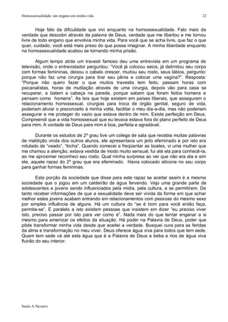 Homossexualidade: um engano em minha vida                                              22


       Hoje falo da dificuldade que vivi enquanto na homossexualidade. Falo mais da
verdade que descobri através da palavra de Deus, verdade que me libertou e me tornou
livre de todo engano que envolvia minha vida. Para você que se acha livre, que faz o que
quer, cuidado, você está mais preso do que possa imaginar. A minha liberdade enquanto
na homossexualidade acabou se tornando minha prisão.

       Algum tempo atrás um travesti famoso deu uma entrevista em um programa de
televisão, onde o entrevistador perguntou: “Você já colocou seios, já delimitou seu corpo
com formas femininas, deixou o cabelo crescer, mudou seu rosto, seus lábios, pergunto:
porque não faz uma cirurgia para tirar seu pênis e colocar uma vagina?”. Resposta:
“Porque não quero fazer o que muitos travestis tem feito, passam horas com
psicanalistas, horas de mutilação através de uma cirurgia, depois vão para casa se
recuperar, e batem a cabeça na parede, porque sabem que foram feitos homens e
pensam como homens”. As leis que hoje existem em países liberais, que asseguram o
relacionamento homossexual, cirurgias para troca de órgão genital, seguro de vida,
poderiam aliviar o preconceito à minha volta, facilitar o meu dia-a-dia, mas não poderiam
assegurar e me proteger do vazio que estava dentro de mim. Existe perfeição em Deus.
Compreendi que a vida homossexual que eu levava estava fora do plano perfeito de Deus
para mim. A vontade de Deus para mim é boa, perfeita e agradável.

       Durante os estudos de 2º grau tive um colega de sala que recebia muitas palavras
de maldição vinda dos outros alunos, ele apresentava um jeito efeminado e por isto era
rotulado de “veado”, “bicha”. Quando comecei a freqüentar as boates, vi uma mulher que
me chamou a atenção, estava vestida de modo muito sensual, fui até ela para conhecê-la,
ao me aproximar reconheci seu rosto. Qual minha surpresa ao ver que não era ela e sim
ele, aquele rapaz do 2º grau que era efeminado. Havia colocado silicone no seu corpo
para ganhar formas femininas.

        Esta porção da sociedade que disse para este rapaz se aceitar assim é a mesma
sociedade que o jogou em um caldeirão de água fervendo. Vejo uma grande parte de
adolescentes e jovens sendo influenciados pela mídia, pela cultura, a se permitirem. De
tanto receber informações de que a sexualidade deve ser vivida da forma em que achar
melhor estes jovens acabam entrando em relacionamentos com pessoas do mesmo sexo
por simples influência de alguns. Há um cultura do “se é bom para você então faça,
permita-se”. E paralelo a isto existem pessoas que insistem em dizer “eu preciso viver
isto, preciso passar por isto para ver como é”. Nada mais do que tentar enganar a si
mesmo para amenizar os efeitos da situação. Há poder na Palavra de Deus, poder que
pôde transformar minha vida desde que aceitei a verdade. Busquei cura para as feridas
da alma e transformação no meu viver. Deus oferece água viva para todos que tem sede.
Quem tem sede vá até esta água que é a Palavra de Deus e beba e rios de água viva
fluirão do seu interior.




Saulo A Navarro
 