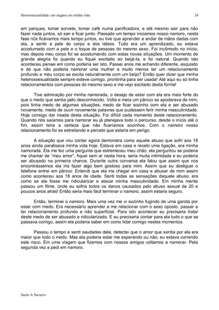 Homossexualidade: um engano em minha vida                                              24


em parques, tomar sorvete, tomar café numa panificadora, e até mesmo sair para não
fazer nada juntos, só sair e ficar junto. Passado um tempo iniciamos nosso namoro, nesta
fase nós ficávamos mais tempo juntos, eu tive que aprender a andar de mãos dadas com
ela, a sentir a pele do corpo e dos lábios. Tudo era um aprendizado, eu estava
acostumado com a pele e o toque de pessoas do mesmo sexo. Foi incômodo no início,
mas depois meu corpo foi se acostumando com estas novas situações. Um momento de
grande alegria foi quando eu fiquei excitado ao beijá-la, e foi natural. Quando isto
aconteceu pensei em como poderia ser isto. Passei anos me achando diferente, esquisito
e de que não poderia namorar uma mulher e muito menos ter um relacionamento
profundo e meu corpo se excita naturalmente com um beijo? Então quer dizer que minha
heterossexualidade sempre esteve comigo, prontinha para ser usada! Até aqui eu só tinha
relacionamentos com pessoas do mesmo sexo e me vejo excitado desta forma!

       Tive admiração por minha namorada, o desejo de estar com ela era mais forte do
que o medo que sentia pelo desconhecido. Volta e meia um pânico se apoderava de mim,
pois tinha medo de algumas situações, medo de ficar sozinho com ela e ser abusado
novamente, medo de ouvir novamente palavras que pudessem ferir minha masculinidade.
Hoje consigo dar risada desta situação. Foi difícil cada momento deste relacionamento.
Quando nós saíamos para namorar eu já planejava todo o percurso, desde o início até o
fim, assim teria a certeza que não ficaríamos sozinhos. Com o namoro nosso
relacionamento foi se estreitando e percebi que estaria em perigo.

       A situação que vou contar agora demonstra como aquele abuso que sofri aos 18
anos ainda paralisava minha vida hoje. Estava em casa e recebi uma ligação, era minha
namorada. Ela me fez uma pergunta que estremeceu meu chão, ela perguntou se poderia
me chamar de “meu amor”, fiquei sem ar nesta hora, seria muita intimidade e eu poderia
ser abusado na primeira chance. Durante outra conversa ela falou que assim que nos
encontrássemos ela iria fazer algo bem gostoso para mim. Assim que eu desliguei o
telefone entrei em pânico. Entendi que ela iria chegar em casa e abusar de mim assim
como aconteceu aos 18 anos de idade. Senti todas as sensações daquele abuso, era
como se ela fosse me ridicularizar e atacar minha masculinidade. Em minha mente
passou um filme, onde eu sofria todos os danos causados pelo abuso sexual de 20 e
poucos anos atrás! Então seria mais fácil terminar o namoro, assim estaria seguro.

       Então, terminei o namoro. Mais uma vez me vi sozinho fugindo de uma garota por
estar com medo. Era necessário aprender a me relacionar com o sexo oposto, passar a
ter relacionamento profundo e não superficial. Para isto acontecer eu precisaria tratar
deste medo de ser abusado e ridicularizado. E eu precisaria contar para ela tudo o que se
passava comigo, assim ela poderia saber em como lidar comigo nestes momentos.

       Passou o tempo e senti saudades dela, detectei que o amor que sentia por ela era
maior que todo o medo. Mas ela poderia estar me esperando ou não, eu estava correndo
este risco. Em uma viagem que fizemos com nossos amigos voltamos a namorar. Pela
segunda vez a pedi em namoro.




Saulo A Navarro
 