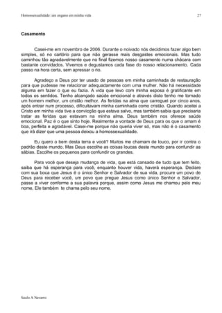 Homossexualidade: um engano em minha vida                                            27




Casamento


      Casei-me em novembro de 2006. Durante o noivado nós decidimos fazer algo bem
simples, só no cartório para que não gerasse mais desgastes emocionais. Mas tudo
caminhou tão agradavelmente que no final fizemos nosso casamento numa chácara com
bastante convidados. Vivemos e degustamos cada fase do nosso relacionamento. Cada
passo na hora certa, sem apressar o rio.

       Agradeço a Deus por ter usado de pessoas em minha caminhada de restauração
para que pudesse me relacionar adequadamente com uma mulher. Não há necessidade
alguma em fazer o que eu fazia. A vida que levo com minha esposa é gratificante em
todos os sentidos. Tenho alcançado saúde emocional e através disto tenho me tornado
um homem melhor, um cristão melhor. As feridas na alma que carreguei por cinco anos,
após entrar num processo, dificultavam minha caminhada como cristão. Quando aceitei a
Cristo em minha vida tive a convicção que estava salvo, mas também sabia que precisaria
tratar as feridas que estavam na minha alma. Deus também nos oferece saúde
emocional. Paz é o que sinto hoje. Realmente a vontade de Deus para os que o amam é
boa, perfeita e agradável. Casei-me porque não queria viver só, mas não é o casamento
que irá dizer que uma pessoa deixou a homossexualidade.

      Eu quero o bem desta terra e você? Muitos me chamam de louco, por ir contra o
padrão deste mundo. Mas Deus escolhe as coisas loucas deste mundo para confundir as
sábias. Escolhe os pequenos para confundir os grandes.

      Para você que deseja mudança de vida, que está cansado de tudo que tem feito,
saiba que há esperança para você, enquanto houver vida, haverá esperança. Declare
com sua boca que Jesus é o único Senhor e Salvador de sua vida, procure um povo de
Deus para receber você, um povo que pregue Jesus como único Senhor e Salvador,
passe a viver conforme a sua palavra porque, assim como Jesus me chamou pelo meu
nome, Ele também te chama pelo seu nome.




Saulo A Navarro
 