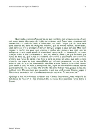 Homossexualidade: um engano em minha vida                                              3




        “Quem sabe, o único referencial de pai que você tem, é de um pai ausente, de um
pai, muitas vezes, tão áspero, tão rígido, tão duro com você. Quem sabe, um pai que até
mesmo te tocou como não devia, te bateu como não devia. Um pai, que não tinha nada
para poder te dar, além de amarguras, rancores, que ele mesmo recebeu. Quem sabe,
você como eu, teve o privilégio de ter um bom pai, graças a Deus por isso. Mas, nem
mesmo o melhor dos pais, nem mesmo o melhor dos homens, por mais que se
esforçasse poderia, suprir a carência e o vazio do meu coração, do seu coração, do nosso
coração. Como é bom conhecermos o Deus pai, adore-o, adore o pai que você tem, que
nunca te deixa só, que nunca te abandona, que nunca te desampara, que nunca vai
embora, que nunca te agride, mas toca, e sara as feridas da alma, que está sempre
presente, que supre as suas necessidades, um pai que compreende, um pai que te
entende, que não te acusa, mas que diz: meu filho, te amo. Quantos podem dizer: o meu
pai é assim, é bom, fiel, forte, o meu pai me ama, supre as minhas necessidades, me diz
quem realmente sou, eu sou seu filho amado, não tenho falta de nada, porque o meu pai,
cuida de mim, Ele sabe tudo que eu preciso, e tudo que você precisa. Quantas vezes o
filho cresce, e esquece, mas nós não queremos nos esquecer. Eu amo, meu pai.”

Agradeço a Ana Paula Valadão por ceder este “Cântico Espontâneo”, parte integrante do
CD Diante do Trono nº 5 - Nos Braços do Pai. Ao nosso Deus seja toda Honra, Glória e
Louvor.




Saulo A Navarro
 