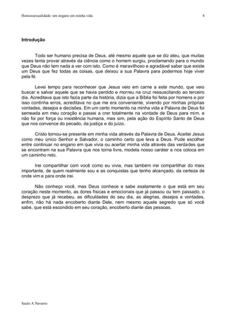Homossexualidade: um engano em minha vida                                                     4




Introdução


       Todo ser humano precisa de Deus, até mesmo aquele que se diz ateu, que muitas
vezes tenta provar através da ciência como o homem surgiu, proclamando para o mundo
que Deus não tem nada a ver com isto. Como é maravilhoso e agradável saber que existe
um Deus que fez todas as coisas, que deixou a sua Palavra para podermos hoje viver
pela fé.

       Levei tempo para reconhecer que Jesus veio em carne a este mundo, que veio
buscar e salvar aquele que se havia perdido e morreu na cruz ressuscitando ao terceiro
dia. Acreditava que isto fazia parte da história, dizia que a Bíblia foi feita por homens e por
isso continha erros, acreditava no que me era conveniente, vivendo por minhas próprias
vontades, desejos e decisões. Em um certo momento na minha vida a Palavra de Deus foi
semeada em meu coração e passei a crer totalmente na vontade de Deus para mim, e
não foi por força ou insistência humana, mas sim, pela ação do Espírito Santo de Deus
que nos convence do pecado, da justiça e do juízo.

       Cristo tornou-se presente em minha vida através da Palavra de Deus. Aceitei Jesus
como meu único Senhor e Salvador, o caminho certo que leva a Deus. Pude escolher
entre continuar no engano em que vivia ou acertar minha vida através das verdades que
se encontram na sua Palavra que nos torna livre, modela nosso caráter e nos coloca em
um caminho reto.

      Irei compartilhar com você como eu vivia, mas também irei compartilhar do mais
importante, de quem realmente sou e as conquistas que tenho alcançado, da certeza de
onde vim e para onde irei.

      Não conheço você, mas Deus conhece e sabe exatamente o que está em seu
coração neste momento, as dores físicas e emocionais que já passou ou tem passado, o
desprezo que já recebeu, as dificuldades do seu dia, as alegrias, desejos e vontades,
enfim, não há nada encoberto diante Dele, nem mesmo aquele segredo que só você
sabe, que está escondido em seu coração, encoberto diante das pessoas.




Saulo A Navarro
 