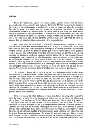 Homossexualidade: um engano em minha vida                                                 6




Infância


      Nasci em Contagem, Estado de Minas Gerais. Durante minha infância recebi
grande atenção, amor e carinho das mulheres da família. Minhas tias adoravam passar o
dia comigo e eu as observava e recebia tudo o que me davam de atenção e carinho.
Recordo de uma cena onde uma tia estava se arrumando na frente do espelho,
penteando os cabelos e cantando para mim uma música que tinha uma letra assim:
“embaixo dos caracóis, dos seus cabelos...”. Eu ficava ali, só observando o jeito dela e de
como se arrumava na frente do espelho. Consigo lembrar até mesmo de um chinelo
branco que ela tinha, este chinelo continha uma tira feita com pedrinhas de vidro, eu
gostava dele por causa destas pedrinhas de vidro, achava bonito.

       Aos quatro anos de idade fiquei doente e fui internado em um hospital por vários
dias, Hospital Santa Rita. Lembro-me de ser muito apegado à minha mãe. Meus olhos
não saiam de perto dela. Não queria ficar no hospital, a não ser que minha mãe ficasse
sempre comigo. Levaram-me para um quarto que continha vários berços onde passei a
receber atenção das enfermeiras. Uma das enfermeiras teve um carinho todo especial
comigo e me apeguei a ela. Dormi e quando acordei, olhei à minha volta e não vi ninguém
que conhecia, e pior, não vi minha mãe. Comecei a chorar e a soluçar, queria minha mãe.
As enfermeiras tentavam me fazer parar, e cada vez mais eu chorava. O cansaço
aumentou e não agüentei, cai num sono profundo e quando acordei minha mãe já estava
de volta. Como foi difícil este momento, tive a sensação de abandono e tristeza profunda,
uma sensação esmagadora. A figura materna era mais forte para mim do que a figura
paterna. Não tenho na lembrança de ter chorado assim pela presença do meu pai.

        Ao chegar o tempo de ir para a escola, um desespero afligiu minha alma.
Simplesmente chorava até que a professora ligasse para minha mãe ir me buscar. E isto
se repetiu por várias vezes, eu não queria ficar ali com aquelas crianças num lugar que
não era meu. Não ficava à vontade de estar ali, de pedir para a professora que eu
precisava ir ao banheiro, tinha vergonha de tudo, trazia comigo um temperamento tímido,
dócil e amoroso. Este temperamento somado ao comportamento introvertido levou-me a
ouvir muitas palavras destrutivas vindas dos outros alunos. Ouvia por diversas vezes os
meninos me chamarem de chorão, de menininha. Estas palavras feriam demais meu
coração, e me afastavam deles. Procurei não demonstrar que estava sendo ferido. Como
gostaria de ser aceito por eles.

       Uma vez, estava de mãos dadas com meus pais, fomos até um posto de gasolina
perto de casa. No caminho encontramos uma mulher que os conhecia, ela olhou para
mim e disse: “que menina mais linda!”. Meus pais disseram: “Não é menina, é menino”.
Como fiquei triste de ser comparado com uma menina mais uma vez. Eu recebia
cobranças da família e amigos só por que não gostava de futebol e corrida de fórmula 1.
Gostava de estar com as meninas, identifiquei-me com elas, eram calmas e falavam
comigo, nos entendíamos muito bem. Ao contrário dos meninos, eu os via correndo atrás
de uma bola, sem camisa, suados, gritando um com o outro e achava tudo isto uma perda
de tempo. Sentia certa exclusão por não gostar do que eles gostavam. Como poderia
sentir vontade de estar com eles se estavam sempre me jogando para longe do seu grupo
com brincadeiras e comentários que me feriam? Na escola tinha aula de educação física


Saulo A Navarro
 