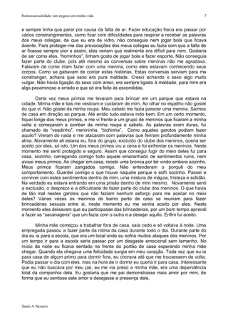 Homossexualidade: um engano em minha vida                                                7


e sempre tinha que parar por causa da falta de ar. Fazer educação física era passar por
vários constrangimentos, como ficar com dificuldades para respirar e receber as palavras
dos meus colegas, de que eu era de vidro, não conseguia nem jogar bola que ficava
doente. Para proteger-me das provocações dos meus colegas eu fazia com que a falta de
ar ficasse sempre pior e assim, eles veriam que realmente era difícil para mim. Gostaria
de ser como eles, “hominhos”, tinham gosto de jogar bola e fazer esporte. Não conseguia
fazer parte do clube, pois até mesmo as conversas sobre meninas não me agradava.
Falavam de como iriam fazer com uma menina, como eles estavam conhecendo seus
corpos. Como se gabavam de contar estas histórias. Estas conversas serviam para me
constranger, achava que sexo era pura maldade. Cresci achando o sexo algo muito
vulgar. Não havia ligação do sexo com amor, era sempre ligado à maldade, para mim era
algo pecaminoso e errado e que só era feito às escondidas.

        Certa vez meus primos me levaram para brincar em um parque que estava na
cidade. Minha mãe e tias me vestiram e cuidaram de mim. Ao olhar no espelho não gostei
do que vi. Não gostei da minha roupa. Meu cabelo me fazia parecer uma menina. Saímos
de casa em direção ao parque. Até então tudo estava indo bem. Em um certo momento,
fiquei longe dos meus primos, e me vi frente a um grupo de meninos que ficaram a minha
volta e começaram a zombar da minha roupa e cabelo. As palavras eram duras, fui
chamado de “veadinho”, menininha, “bichinha”. Como aqueles garotos podiam fazer
aquilo? Vieram do nada e me atacaram com palavras que feriram profundamente minha
alma. Novamente ali estava eu, fora do grupo, excluído do clube dos meninos, queria ser
aceito por eles, só isto. Um dos meus primos viu a cena e foi enfrentar os meninos. Neste
momento me senti protegido e seguro. Assim que consegui fugir do meio deles fui para
casa, sozinho, carregando comigo todo aquele emaranhado de sentimentos ruins, nem
avisei meus primos. Ao chegar em casa, recebi uma bronca por ter vindo embora sozinho.
Meus primos ficaram zangados comigo. Não entenderam o porquê do meu
comportamento. Guardei comigo o que houve naquele parque e sofri sozinho. Passei a
conviver com estes sentimentos dentro de mim, uma mistura de mágoa, tristeza e solidão.
Na verdade eu estava entrando em uma prisão dentro de mim mesmo. Novamente senti
a exclusão, o desprezo e a dificuldade de fazer parte do clube dos meninos. O que havia
de tão mal nestes garotos que não faziam nenhum esforço para me aceitar no meio
deles? Várias vezes os meninos do bairro perto de casa se reuniam para fazer
brincadeiras sexuais entre si, neste momento eu me sentia aceito por eles. Neste
momento eles deixavam que eu participasse das brincadeiras, por um bom tempo aprendi
a fazer as “sacanagens” que um fazia com o outro e a desejar aquilo. Enfim fui aceito.

       Minha mãe começou a trabalhar fora de casa, saía cedo e só voltava à noite. Uma
empregada passou a fazer parte da rotina da casa durante todo o dia. Durante parte do
dia eu ia para a escola, que era um local onde eu sofria muitos ataques dos meninos. Por
um tempo ir para a escola seria passar por um desgaste emocional sem tamanho. No
início da noite eu ficava sentado na frente do portão de casa esperando minha mãe
chegar. Quando ela chegava uma felicidade surgia em meu coração. Toda vez que eu ia
para casa de algum primo para dormir fora, eu chorava até que me trouxessem de volta.
Podia passar o dia com eles, mas na hora de ir dormir eu queria ir para casa. Interessante
que eu não buscava por meu pai, eu me via preso a minha mãe, era uma dependência
total da companhia dela. Eu gostaria que me pai demonstrasse mais amor por mim, de
forma que eu sentisse este amor e desejasse a presença dele.




Saulo A Navarro
 