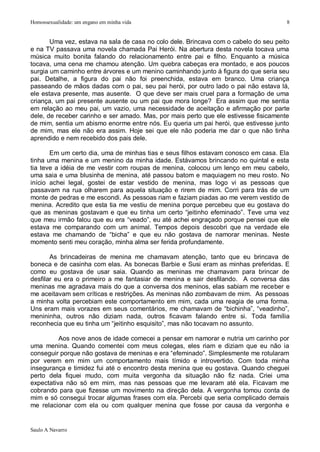 Homossexualidade: um engano em minha vida                                             8


       Uma vez, estava na sala de casa no colo dele. Brincava com o cabelo do seu peito
e na TV passava uma novela chamada Pai Herói. Na abertura desta novela tocava uma
música muito bonita falando do relacionamento entre pai e filho. Enquanto a música
tocava, uma cena me chamou atenção. Um quebra cabeças era montado, e aos poucos
surgia um caminho entre árvores e um menino caminhando junto à figura do que seria seu
pai. Detalhe, a figura do pai não foi preenchida, estava em branco. Uma criança
passeando de mãos dadas com o pai, seu pai herói, por outro lado o pai não estava lá,
ele estava presente, mas ausente. O que deve ser mais cruel para a formação de uma
criança, um pai presente ausente ou um pai que mora longe? Era assim que me sentia
em relação ao meu pai, um vazio, uma necessidade de aceitação e afirmação por parte
dele, de receber carinho e ser amado. Mas, por mais perto que ele estivesse fisicamente
de mim, sentia um abismo enorme entre nós. Eu queria um pai herói, que estivesse junto
de mim, mas ele não era assim. Hoje sei que ele não poderia me dar o que não tinha
aprendido e nem recebido dos pais dele.

       Em um certo dia, uma de minhas tias e seus filhos estavam conosco em casa. Ela
tinha uma menina e um menino da minha idade. Estávamos brincando no quintal e esta
tia teve a idéia de me vestir com roupas de menina, colocou um lenço em meu cabelo,
uma saia e uma blusinha de menina, até passou batom e maquiagem no meu rosto. No
início achei legal, gostei de estar vestido de menina, mas logo vi as pessoas que
passavam na rua olharem para aquela situação e rirem de mim. Corri para trás de um
monte de pedras e me escondi. As pessoas riam e faziam piadas ao me verem vestido de
menina. Acredito que esta tia me vestiu de menina porque percebeu que eu gostava do
que as meninas gostavam e que eu tinha um certo “jeitinho efeminado”. Teve uma vez
que meu irmão falou que eu era “veado”, eu até achei engraçado porque pensei que ele
estava me comparando com um animal. Tempos depois descobri que na verdade ele
estava me chamando de “bicha” e que eu não gostava de namorar meninas. Neste
momento senti meu coração, minha alma ser ferida profundamente.

       As brincadeiras de menina me chamavam atenção, tanto que eu brincava de
boneca e de casinha com elas. As bonecas Barbie e Susi eram as minhas preferidas. E
como eu gostava de usar saia. Quando as meninas me chamavam para brincar de
desfilar eu era o primeiro a me fantasiar de menina e sair desfilando. A conversa das
meninas me agradava mais do que a conversa dos meninos, elas sabiam me receber e
me aceitavam sem críticas e restrições. As meninas não zombavam de mim. As pessoas
a minha volta percebiam este comportamento em mim, cada uma reagia de uma forma.
Uns eram mais vorazes em seus comentários, me chamavam de “bichinha”, “veadinho”,
menininha, outros não diziam nada, outros ficavam falando entre si. Toda família
reconhecia que eu tinha um “jeitinho esquisito”, mas não tocavam no assunto.

          Aos nove anos de idade comecei a pensar em namorar e nutria um carinho por
uma menina. Quando comentei com meus colegas, eles riam e diziam que eu não ia
conseguir porque não gostava de meninas e era “efeminado”. Simplesmente me rotularam
por verem em mim um comportamento mais tímido e introvertido. Com toda minha
insegurança e timidez fui até o encontro desta menina que eu gostava. Quando cheguei
perto dela fiquei mudo, com muita vergonha da situação não fiz nada. Criei uma
expectativa não só em mim, mas nas pessoas que me levaram até ela. Ficavam me
cobrando para que fizesse um movimento na direção dela. A vergonha tomou conta de
mim e só consegui trocar algumas frases com ela. Percebi que seria complicado demais
me relacionar com ela ou com qualquer menina que fosse por causa da vergonha e


Saulo A Navarro
 
