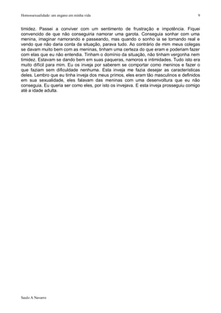 Homossexualidade: um engano em minha vida                                               9


timidez. Passei a conviver com um sentimento de frustração e impotência. Fiquei
convencido de que não conseguiria namorar uma garota. Conseguia sonhar com uma
menina, imaginar namorando e passeando, mas quando o sonho ia se tornando real e
vendo que não daria conta da situação, parava tudo. Ao contrário de mim meus colegas
se davam muito bem com as meninas, tinham uma certeza do que eram e poderiam fazer
com elas que eu não entendia. Tinham o domínio da situação, não tinham vergonha nem
timidez. Estavam se dando bem em suas paqueras, namoros e intimidades. Tudo isto era
muito difícil para mim. Eu os inveja por saberem se comportar como meninos e fazer o
que faziam sem dificuldade nenhuma. Esta inveja me fazia desejar as características
deles. Lembro que eu tinha inveja dos meus primos, eles eram tão masculinos e definidos
em sua sexualidade, eles falavam das meninas com uma desenvoltura que eu não
conseguia. Eu queria ser como eles, por isto os invejava. E esta inveja prosseguiu comigo
até a idade adulta.




Saulo A Navarro
 