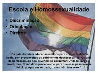 Escola e Homossexualidade Discriminação Orientação Direitos “ Os pais deveriam educar seus filhos para uma sexualidade sadia, sem preconceitos ou sofrimentos desnecessários. Os pais de homossexuais não deveriam se perguntar: Onde foi que eu errei?, mas, Como devo proceder-me  para que essa pessoa seja feliz?, porque em verdade, o amor não tem sexo.” 