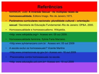 Referências MARMOR, Judd.  A inversão Sexual - As múltiplas raízes da homossexualidade.  Editora Imago. Rio de Janeiro,1973. Parâmetros curriculares nacionais: pluralidade cultural – orientação sexual  / Secretaria de Educação Fundamental.-Rio de Janeiro: DP&A. 2000. Homossexualidade e homossexualismo. Wikipédia. <http: www.wikipédia.org/>  Acesso em: 05 out 2009. Homossexualidade feminina. Sylvia Faria Marzano. <http:www.sylviamarzano.com.br.  Acesso em; 05 out 2009  A escola exclui os homossexuais? Vicente Martins <http:www.crmariocovas.sp.gov.br> Acesso em: 18 out 2009 Preconceitos contra homossexuais na escola. <http: www.educação.uol.com.br> Acesso em: 18 out 2009 
