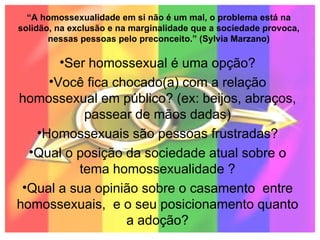 “ A homossexualidade em si não é um mal, o problema está na solidão, na exclusão e na marginalidade que a sociedade provoca, nessas pessoas pelo preconceito.” (Sylvia Marzano) Ser homossexual é uma opção? Você fica chocado(a) com a relação homossexual em público? (ex: beijos, abraços, passear de mãos dadas) Homossexuais são pessoas frustradas? Qual o posição da sociedade atual sobre o tema homossexualidade ? Qual a sua opinião sobre o casamento  entre homossexuais,  e o seu posicionamento quanto a adoção? 