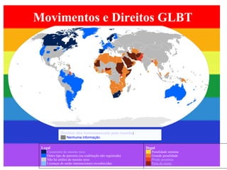 Movimentos e Direitos GLBT Direitos dos homossexuais pelo mundo :  ██   Nenhuma informação Legal   ██   Casamento do mesmo sexo ██   Outro tipo de parceria (ou coabitação não registrada) ██   Não há uniões do mesmo sexo ██   Licenças de união internacionais reconhecidas Ilegal   ██   Penalidade mínima ██   Grande penalidade ██   Prisão perpétua ██   Pena de morte 