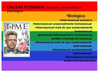 CAUSAS POSSÍVEIS :  biológico, psicanalítico e psicológico * Biológico :   -Heterossexual exclusivo  -Heterossexual ocasionalmente homossexual  - Heterossexual mais do que ocasionalmente  homossexual  -Igualmente heterossexual e homossexual,  também chamado de bissexual -Homossexual mais do que ocasionalmente heterossexual  -Homossexual ocasionalmente  heterossexual  -Homossexual exclusivo  -Indiferente sexualmente  