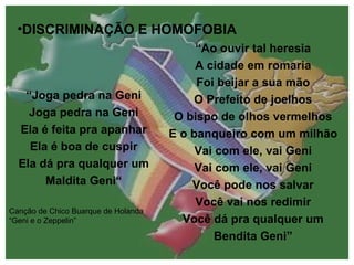 DISCRIMINAÇÃO E HOMOFOBIA “ Joga pedra na Geni Joga pedra na Geni Ela é feita pra apanhar Ela é boa de cuspir Ela dá pra qualquer um Maldita Geni“ Canção de Chico Buarque de Holanda “Geni e o Zeppelin” “ Ao ouvir tal heresia A cidade em romaria Foi beijar a sua mão O Prefeito de joelhos O bispo de olhos vermelhos E o banqueiro com um milhão Vai com ele, vai Geni Vai com ele, vai Geni Você pode nos salvar Você vai nos redimir Você dá pra qualquer um Bendita Geni” 