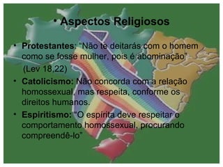 Aspectos Religiosos Protestantes : “Não te deitarás com o homem como se fosse mulher, pois é abominação”  (Lev 18,22) Catolicismo:  Não concorda com a relação homossexual, mas respeita, conforme os direitos humanos. Espiritismo:  “O espírita deve respeitar o comportamento homossexual, procurando compreendê-lo” 