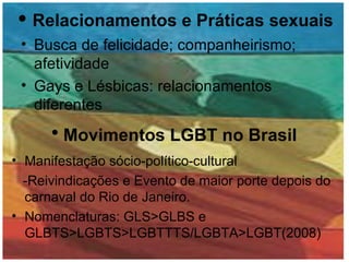 Relacionamentos e Práticas sexuais Busca de felicidade; companheirismo; afetividade Gays e Lésbicas: relacionamentos diferentes Movimentos LGBT no Brasil Manifestação sócio-político-cultural -Reivindicações e Evento de maior porte depois do carnaval do Rio de Janeiro. Nomenclaturas: GLS>GLBS e GLBTS>LGBTS>LGBTTTS/LGBTA>LGBT(2008) 