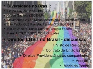 Diversidade no Brasil:  Grupo Gay da Bahia (1980)-BA Grupo Gayvota (2003)-MA  Movimento Gay de Minas (evento anual - Rainbow Fest) São Paulo: GLS Planeta, Parada Orgulho LGBT Rio de Janeiro; Santa Catarina; Distrito Federal Pará: APOLO, LGBT, COR, Orquídea  Direitos LGBT no Brasil - discussão Visto de Residência; Contrato de União Estável; Direitos Previdenciários ao companheiro; Adoção; Maria da Penha 