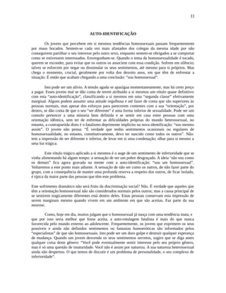 11
AUTO-IDENTIFICAÇÃO
Os jovens que percebem em si mesmos tendências homossexuais passam frequentemente
por maus bocados. Sentem-se cada vez mais afastados dos colegas da mesma idade por não
conseguirem partilhar o seu interesse pelo outro sexo, enquanto sentem-se obrigados a se comportar
como se estivessem interessados. Envergonham-se. Quando o tema da homossexualidade é tocado,
querem se esconder, para evitar que os outros os associem com essa condição. Sofrem em silêncio;
talvez se esforcem por negar ou dissimular os seus sentimentos, até mesmo para si próprios. Mas
chega o momento, crucial, geralmente por volta dos dezoito anos, em que têm de enfrentar a
situação. É então que acabam chegando a uma conclusão: “sou homossexual”.
Isto pode ser um alívio. A tensão aguda se apazígua momentaneamente, mas há certo preço
a pagar. Esses jovens mal se dão conta de terem atribuído a si mesmos um rótulo quase definitivo
com esta “auto-identificação”, classificando a si mesmos em uma “segunda classe” efetivamente
marginal. Alguns podem assumir uma atitude orgulhosa e até fazer de conta que são superiores às
pessoas normais, mas apesar dos esforços para parecerem contentes com a sua “orientação”, por
dentro, se dão conta de que o seu “ser diferente” é uma forma inferior de sexualidade. Pode ser um
consolo pertencer a uma minoria bem definida e se sentir em casa entre pessoas com uma
orientação idêntica, sem ter de enfrentar as dificuldades próprias do mundo heterossexual, no
entanto, a contrapartida disto é o fatalismo deprimente implícito na nova identificação: “sou mesmo
assim”. O jovem não pensa: “É verdade que tenho sentimentos ocasionais ou regulares de
homossexualidade, no entanto, constitutivamente, devo ter nascido como todos os outros”. Não:
tem a impressão de ser diferente e inferior, de levar em si uma condenação; olhar para si mesmo a
uma luz trágica.
Este rótulo trágico aplicado a si mesmos é o auge de um sentimento de inferioridade que se
vinha alimentando há algum tempo: a sensação de ser um pobre desgraçado. A ideia ‘não sou como
os demais” fica agora gravada na mente com a auto-identificação: “sou um homossexual”.
Voltaremos a este ponto mais adiante. A sensação de não ser como os outros, de não fazer parte do
grupo, com a consequência de manter uma profunda reserva a respeito dos outros, de ficar isolado,
é típica da maior parte das pessoas que têm este problema.
Este sofrimento dramático não será fruto da discriminação social? Não. É verdade que aqueles que
têm a orientação homossexual não são considerados normais pelos outros; mas a causa principal de
se sentirem tragicamente diferentes está dentro deles. Estas pessoas conservam esta impressão de
serem marginais mesmo quando vivem em um ambiente em que são aceitas. Faz parte da sua
neurose.
Como, hoje em dia, muitos julgam que o homossexual já nasça com uma tendência inata, e
que por isso seria melhor que fosse aceita, a auto-rotulagem fatalista é mais do que nunca
favorecida pelo mundo externo ao adolescente. Frequentemente, os jovens que exprimem os seus
possíveis e ainda não definidos sentimentos ou fantasias homoeróticas são informados pelos
“especialistas” de que são homossexuais. Isto pode ser um duro golpe e destruir qualquer esperança
de mudança. Quando um jovem desvenda os seus sentimentos secretos, sugiro que se diga antes
qualquer coisa deste gênero: “Você pode eventualmente sentir interesse pelo seu próprio gênero,
mas é só uma questão de imaturidade. Você não é assim por natureza. A sua natureza heterossexual
ainda não despertou. O que temos de discutir é um problema de personalidade, o seu complexo de
inferioridade”.
 