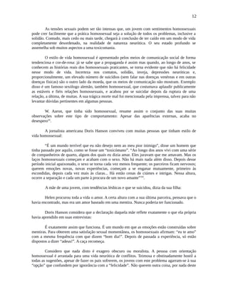 12
As tensões sexuais podem ser tão intensas que, um jovem com sentimentos homossexuais
pode crer facilmente que a prática homossexual seja a solução de todos os problemas, inclusive a
solidão. Contudo, mais cedo ou mais tarde, chegará à conclusão de ter caído em um modo de vida
completamente desordenado, na realidade de natureza neurótica. O seu estado profundo se
assemelha sob muitos aspectos a uma toxicomania.
O estilo de vida homossexual é apresentado pelos meios de comunicação social de forma
tendenciosa e cor-de-rosa: já se sabe que a propaganda é assim mas quando, ao longo de anos, se
conhecem as histórias reais dos homossexuais praticantes, se torna evidente que não há felicidade
nesse modo de vida. Incerteza nos contatos, solidão, inveja, depressões neuróticas e,
proporcionalmente, um elevado número de suicídios (sem falar nas doenças venéreas e em outras
doenças físicas) são o outro lado da moeda, que os meios de comunicação não mostram. Exemplo
disso é um famoso sexólogo alemão, também homossexual, que costumava aplaudir publicamente
as estáveis e fiéis relações homossexuais, e acabou por se suicidar depois da ruptura de uma
relação, a última, de muitas. A sua trágica morte mal foi mencionada pela imprensa, talvez para não
levantar dúvidas pertinentes em algumas pessoas.
W. Aaron, que tinha sido homossexual, resume assim o conjunto das suas muitas
observações sobre este tipo de comportamento: Apesar das aparências externas, acaba no
desesperovii
.
A jornalista americana Doris Hanson conviveu com muitas pessoas que tinham estilo de
vida homossexual:
“É um mundo terrível que eu não desejo nem ao meu pior inimigo”, disse um homem que
tinha passado por aquilo, como se fosse um “toxicómano”. “Ao longo dos anos vivi com uma série
de companheiros de quarto, alguns dos quais eu dizia amar. Eles juravam que me amavam. Mas os
laços homossexuais começam e acabam com o sexo. Não há mais nada além disso. Depois desse
período inicial apaixonado, o sexo se torna cada vez menos frequente; os parceiros ficam nervosos;
querem emoções novas, novas experiências, começam a se enganar mutuamente, primeiro às
escondidas, depois cada vez mais às claras... Há então cenas de ciúmes e intrigas. Nessa altura,
ocorre a separação e cada um parte à procura de um novo amante”viii
.
A mãe de uma jovem, com tendências lésbicas e que se suicidou, dizia da sua filha:
Helen procurou toda a vida o amor. A certa altura com a sua última parceira, pensava que o
havia encontrado, mas era um amor baseado em uma mentira. Nunca poderia ter funcionado.
Doris Hanson considera que a declaração daquela mãe reflete exatamente o que ela própria
havia aprendido em suas entrevistas:
É exatamente assim que funciona. É um mundo em que as emoções estão construídas sobre
mentiras. Para obterem uma satisfação sexual momentânea, os homossexuais afirmam: “eu te amo”
com a mesma frequência com que dizem “bom dia!”. Depois de passada a experiência, só estão
dispostos a dizer “adeus!”. A caça recomeça.
Considero que nada disto é exagero obscuro ou moralista. A pessoa com orientação
homossexual é arrastada para uma vida neurótica de conflitos. Teimosa e obstinadamente hostil a
todas as sugestões, apesar de fazer os pais sofrerem, os jovens com este problema agarram-se à sua
“opção” que confundem por ignorância com a “felicidade”. Não querem outra coisa, por nada deste
 