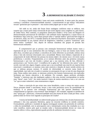 14
3- A HOMOSSEXUALIDADE É INATA?
A crença a homossexualidade é inata está muito estabelecida. A maior parte das pessoas
continua a considerar a homossexualidade anormal —contrariamente ao que muitos “educadores
sexuais” gostariam que se pensasse— mas muitos ainda julgam que se nasce “assim”ix
.
Até onde eu sei, ainda não foram feitas sondagens confiáveis entre os médicos, mas
suspeito que a maior parte esteja convencida de que existe alguma causa congênita ou, pelo menos,
de ordem física. Pelo contrário, os psiquiatras americanos tendem a vê-la como um bloqueio no
desenvolvimento psicossexual do indivíduo e não atribuem muita importância a causas físicas ou
hereditárias.x
Seja como for, o peso desta posição sobre a “opinião médica” geral está bem longe de
ser decisivo. Aliás, em 1973, o conselho diretivo da American Psychiatric Association, ao definir a
homossexualidade no seu manual oficial de diagnóstico, substituiu a palavra “transtorno” pelo
termo neutro “condição”. Isto, depois de intensas manobras dos grupos de pressão dos
homossexuais militantes.
É compreensível que as pessoas com orientação homossexual tenham muitas vezes a
impressão de que os seus sentimentos têm raiz biológica, como se fosse um instinto muito forte;
além disso, recordam que já tinham a consciência de serem diferentes na juventude, embora nessa
altura o fato não estivesse relacionado com a sexualidade. Muitas vezes tinham a impressão de se
comportarem de modo diferente das pessoas da mesma idade e do mesmo sexo e de terem outras
preferências e aversões. Frequentemente, já se sentiam diferentes antes das primeiras sensações
homossexuais e por isso são levados a pensar que a sua natureza seria, de fato, diferente e
pertenceriam a um “terceiro sexo”. A tendência de se gabar de “ser diferentes dos outros” está de
acordo com tudo isto; alguns chegam a pensar que a sua sexualidade seja sinal de um especial dom
emocional e consideram a si mesmos como mais sensíveis e dotados de maior sentido artístico do
que as tediosas pessoas normais. O sentido de inferioridade se converte numa ilusão de
superioridade, mas tudo isto só pode se sustentar no pressuposto de que se trate de uma disposição
inata. Numa análise mais atenta, os interesses artísticos dos homens homossexuais são explicados
facilmente por fatores educativos e de ambiente. Por exemplo, alguns preferem atividades
“brandas” e interesses que não impliquem audácia e têm uma aversão correspondente às tarefas
mais “duras”, mais “viris”. Ser muito sensível é típico de muitos neuróticos e tem a ver com um
“eu” que se sente vulnerável, como mostraremos a seguir.
Tanto a convicção de que existe uma causa hereditária, como a crença em outras causas
físicas presentes desde o nascimento, levam a uma visão pessimista acerca da possibilidade de
mudança. E as pessoas com orientação homossexual que não querem abandonar esse
comportamento se agarram a essa eventual “base biológica”. Por exemplo, segundo os membros de
uma “igreja gay” americana, a homossexualidade seria uma forma de amor criada por Deus: como
poderia então ser ilícito viver segundo os princípios do Criador?
A teoria da hereditariedade vai sobrevivendo graças aos esforços dos círculos homossexuais
militantes e dos seus apoiantes libertários, apesar da crescente evidência no sentido contrário.
Eventualmente, publicam o resultado de alguma investigação isolada com pretensões de confirmar
a ideia da normalidade, sem se preocuparem com a interpretação correta dos resultados ou o seu
valor científico, motivo pelo qual os estudos sobre a homossexualidade devem ser vistos de
maneira sóbria e crítica, especialmente quando provêm de ambientes favoráveis à causa.
 