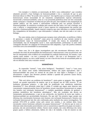 15
Um exemplo é o relatório, já mencionado, de Bell e seus colaboradoresxi
, que considera
altamente provável a base biológica da homossexualidade e tira a conclusão de que os pais
deveriam educar os filhos “de acordo com a natureza”. Isto significa que as crianças com tendências
homossexuais teriam necessidade de um tratamento completamente especial (obviamente,
favorecendo a homossexualidade), como se a sua presumida preferência fosse um fato consumado
desde o princípio e claramente reconhecível por parte dos pais. Este trabalho é uma manipulação da
opinião pública: um dos autores é efetivamente conhecido pela sua posição favorável à
homossexualidade. As estatísticas recolhidas pelo autores não têm nada a ver com a biologia, mas
com a infância, o comportamento social e outros aspectos do comportamento das pessoas que
praticam a homossexualidade. Aquele material comprova que estes indivíduos se sentiam isolados
dos companheiros de brincadeira, o que efetivamente é verdade, mas não tem nada a ver com a
biologia.
Nos anos setenta, entre os homossexuais europeus mais sofisticados, se proliferou o hábito
de apresentar o estudo de Schofieldxii
como prova da existência de uma variante normal (e
presumivelmente inata) de homossexualidade. O estudo não tratava da normalidade ou
anormalidade, mas do desempenho social e, mais especificamente, profissional. O autor tinha
conseguido descobrir um subgrupo de homossexuais bem adaptados, o que não justifica nenhuma
conclusão acerca da normalidade ou anormalidade.
Outro caso, foi o de alguns investigadores que não encontraram diferenças entre os
resultados dos testes de personalidade dos homossexuais e heterossexuais; como era previsível, este
fato foi interpretado como evidência da normalidade da condição homossexual. No entanto, o que
aqueles testes medem —ou tem a pretensão de medir— não tem a ver diretamente com a
normalidade psíquica, ou com a saúde mental, ou com o fato de esta forma de sexualidade poder ou
não ser definida como uma «variante» normal.
HORMÔNIOS
As expressões “normal”, “com raízes biológicas”, “hereditário”, “inato” e “com causa
física” são muitas vezes usadas indiferentemente, embora não sejam equivalentes. Que a
homossexualidade não possa ser normal de um ponto de vista lógico e biológico é o que
discutiremos a seguir: mas devemos primeiro abordar a questão das possíveis causas físicas,
hereditárias ou não hereditárias.
“Não será talvez um problema de hormônios?”, muita gente se pergunta. Não, segundo
Perloff, um grande especialista da matéria, que já no distante ano de 1965 escrevia: “É um
fenômeno meramente psíquico... e não pode ser modificado com substâncias endócrinas
(hormôniosxiii
)”. Esta afirmação ainda hoje é válida. É verdade que algum autor detectou uma
concentração comparativamente baixa de hormônios sexuais masculinos (testosterona) no sangue
dos homens com orientação homossexualxiv
, e também quantidades anômalas de gorduras e
produtos metabólicos dos hormônios adrenérgicosxv
. Mas tais resultados não devem ser
interpretados precipitadamente, o que já tem acontecido, em benefício da teoria que explica a
homossexualidade por peculiaridades hormonais. Por que não? Em primeiro lugar, porque esta
diferença das concentrações hormonais entre homens com inclinação homossexual e homens com
inclinação heterossexual não têm sido confirmadas pelas medições dos outros investigadores. No
período 1972-1976 se podem contar pelo menos seis estudos, e em nenhum deles foram
encontrados valores hormonais anômalos nos grupos homossexuaisxvi
. Os desvios que às vezes se
detectam estão relacionados possivelmente com as características específicas do grupo em estudo e,
portanto, não são universalmente válidos. Fatores muito simples, tais como diferenças dos vários
grupos quanto a hábitos alimentares, hábitos de vida e de trabalho, o fato de estarem ou não
 