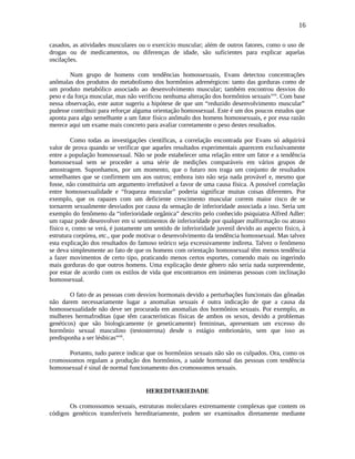 16
casados, as atividades musculares ou o exercício muscular; além de outros fatores, como o uso de
drogas ou de medicamentos, ou diferenças de idade, são suficientes para explicar aquelas
oscilações.
Num grupo de homens com tendências homossexuais, Evans detectou concentrações
anômalas dos produtos do metabolismo dos hormônios adrenérgicos: tanto das gorduras como de
um produto metabólico associado ao desenvolvimento muscular; também encontrou desvios do
peso e da força muscular, mas não verificou nenhuma alteração dos hormônios sexuaisxvii
. Com base
nessa observação, este autor sugeriu a hipótese de que um “reduzido desenvolvimento muscular”
pudesse contribuir para reforçar alguma orientação homossexual. Este é um dos poucos estudos que
aponta para algo semelhante a um fator físico anômalo dos homens homossexuais, e por essa razão
merece aqui um exame mais concreto para avaliar corretamente o peso destes resultados.
Como todas as investigações científicas, a correlação encontrada por Evans só adquirirá
valor de prova quando se verificar que aqueles resultados experimentais aparecem exclusivamente
entre a população homossexual. Não se pode estabelecer uma relação entre um fator e a tendência
homossexual sem se proceder a uma série de medições comparáveis em vários grupos de
amostragem. Suponhamos, por um momento, que o futuro nos traga um conjunto de resultados
semelhantes que se confirmem uns aos outros; embora isto não seja nada provável e, mesmo que
fosse, não constituiria um argumento irrefutável a favor de uma causa física. A possível correlação
entre homossexualidade e “fraqueza muscular” poderia significar muitas coisas diferentes. Por
exemplo, que os rapazes com um deficiente crescimento muscular correm maior risco de se
tornarem sexualmente desviados por causa da sensação de inferioridade associada a isso. Seria um
exemplo do fenômeno da “inferioridade orgânica” descrito pelo conhecido psiquiatra Alfred Adler:
um rapaz pode desenvolver em si sentimentos de inferioridade por qualquer malformação ou atraso
físico e, como se verá, é justamente um sentido de inferioridade juvenil devido ao aspecto físico, à
estrutura corpórea, etc., que pode motivar o desenvolvimento da tendência homossexual. Mas talvez
esta explicação dos resultados do famoso teórico seja excessivamente indireta. Talvez o fenômeno
se deva simplesmente ao fato de que os homens com orientação homossexual têm menos tendência
a fazer movimentos de certo tipo, praticando menos certos esportes, comendo mais ou ingerindo
mais gorduras do que outros homens. Uma explicação deste gênero não seria nada surpreendente,
por estar de acordo com os estilos de vida que encontramos em inúmeras pessoas com inclinação
homossexual.
O fato de as pessoas com desvios hormonais devido a perturbações funcionais das gônadas
não darem necessariamente lugar a anomalias sexuais é outra indicação de que a causa da
homossexualidade não deve ser procurada em anomalias dos hormônios sexuais. Por exemplo, as
mulheres hermafroditas (que têm características físicas de ambos os sexos, devido a problemas
genéticos) que são biologicamente (e geneticamente) femininas, apresentam um excesso do
hormônio sexual masculino (testosterona) desde o estágio embrionário, sem que isso as
predisponha a ser lésbicasxviii
.
Portanto, tudo parece indicar que os hormônios sexuais não são os culpados. Ora, como os
cromossomos regulam a produção dos hormônios, a saúde hormonal das pessoas com tendência
homossexual é sinal de normal funcionamento dos cromossomos sexuais.
HEREDITARIEDADE
Os cromossomos sexuais, estruturas moleculares extremamente complexas que contem os
códigos genéticos transferíveis hereditariamente, podem ser examinados diretamente mediante
 