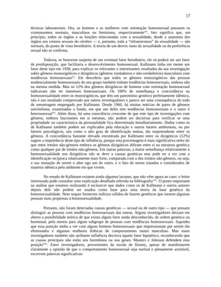 17
técnicas laboratoriais. Ora, os homens e as mulheres com orientação homossexual possuem os
cromossomos normais, masculinos ou femininos, respectivamentexix
. Isto significa que, em
princípio, todos os órgãos e as funções relacionadas com a sexualidade, desde a anatomia dos
órgãos aos centros sexuais do cérebro — e, portanto, toda a “infraestrutura” da sexualidade — são
normais, do ponto de vista hereditário. A teoria de um desvio inato da sexualidade ou da preferência
sexual não se confirma.
Todavia, se houvesse suspeita de um eventual fator hereditário, ele só poderá ser um fator
de predisposição, que facilitaria o desenvolvimento homossexual. Kallmann tinha em mente um
fator deste tipo em 1958, para explicar os relevantes e interessantes resultados da sua investigação
sobre gêmeos monozigóticos e dizigóticos (gêmeos verdadeiros e não-verdadeiros) masculinos com
tendências homossexuaisxx
. Ele descobriu que todos os gêmeos monozigóticos das pessoas
tendencialmente homossexuais do seu grupo também tinham tendências homossexuais, embora não
na mesma medida. Mas só 12% dos gêmeos dizigóticos de homens com orientação homossexual
indicavam não ter interesses homossexuais. Os 100% de semelhança e concordância na
homossexualidade entre os monozigóticos, que têm um património genético perfeitamente idêntico,
não é um resultado comprovado por outros investigadores e parece ser uma consequência do todo
de amostragem empregado por Kallmann. Desde 1960, há muitas notícias de pares de gêmeos
univitelinos, examinados a fundo, em que um deles tem tendências homossexuais e o outro é
heterossexualxxi
. Além disso, há uma consciência crescente de que este tipo de investigações com
gêmeos, embora fascinantes em si mesmas, não podem ser decisivas para verificar se uma
propriedade ou característica da personalidade fica determinada hereditariamente. Dados como os
de Kallmann também podem ser explicados pela educação e outros fatores ambientais, ou por
fatores psicológicos, tais como o alto grau de identificação mútua, tão surpreendente entre os
gêmeos. A concordância bastante elevada encontrada por Kallmann entre os dizigóticos (12%)
sugere a importância deste tipo de influência, porque esta porcentagem é mais significativa neles do
que entre irmãos não-gémeos embora os gêmeos dizigóticos difiram entre si na estrutura genética
como qualquer par de irmãos não-gêmeos. Em outras palavras, a maior semelhança relativamente à
homossexualidade nos dizigóticos não se deve a causas genéticas mas pode ter a ver com a
identificação recíproca relativamente mais forte, comparada com a dos irmãos não-gêmeos, ou seja,
a sua sensação de serem o alter ego um do outro, e o fato de serem tratados e considerados de
maneira idêntica pelo ambiente em que vivem.
No estudo de Kallmann existem ainda algumas lacunas, que não vêm agora ao caso: o leitor
interessado pode consultar uma explicação detalhada referida na bibliografiaxxii
. O ponto importante
na análise que estamos realizando é esclarecer que dados como os de Kallmann e outros autores
depois dele não podem ser usados como base para uma teoria da base genética da
homossexualidade. Nem sequer fornecem indícios sólidos de fatores genéticos que tornem algumas
pessoas mais propensas à homossexualidade.
Portanto, não foram detectadas causas genéticas — sexual ou de outro tipo — que possam
distinguir as pessoas com tendências homossexuais das outras. Alguns investigadores deixam em
aberto a possibilidade teórica de que exista algum fator ainda desconhecido, de ordem genética ou
hormonal, pelo menos para algum subgrupo de pessoas com tendências homossexuais. Suponho
que essa posição tenha a ver com alguns homens homossexuais que impressionam por serem tão
efeminados e algumas mulheres lésbicas de comportamento muito masculino. Mas esses
investigadores também não atribuem influência decisiva àquele fator hipotético, reconhecendo que
as causas principais não estão nos hormônios ou nos genes. Masters e Johnson defendem esta
posiçãoxxiii
. Estes investigadores, provenientes da escola de Kinsey, apesar de manifestarem
claramente a opinião de que o comportamento homossexual seja normal e plenamente aceitável,
escrevem palavras significativas:
 